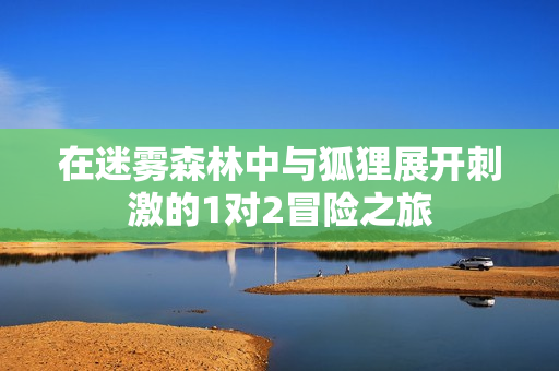 在迷雾森林中与狐狸展开刺激的1对2冒险之旅