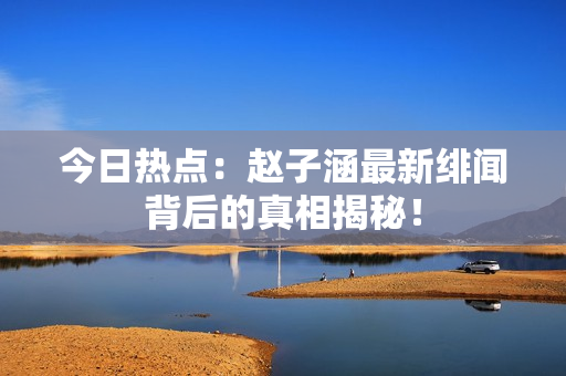 今日热点：赵子涵最新绯闻背后的真相揭秘！