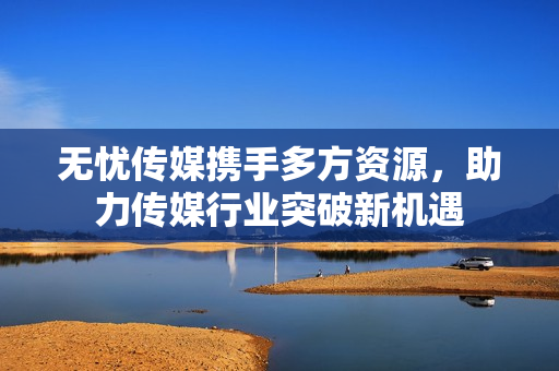 无忧传媒携手多方资源，助力传媒行业突破新机遇
