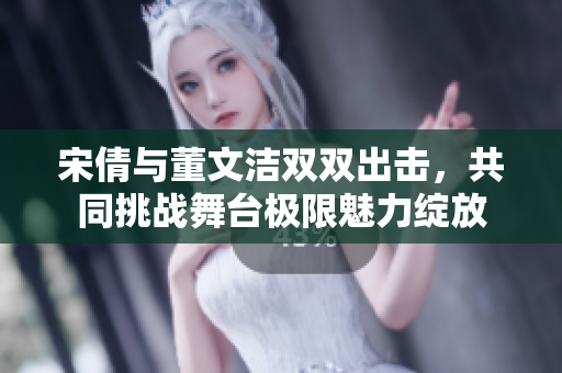 宋倩与董文洁双双出击，共同挑战舞台极限魅力绽放