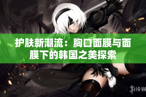 护肤新潮流：胸口面膜与面膜下的韩国之美探索