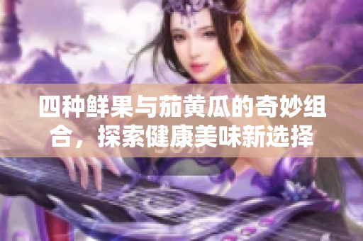 四种鲜果与茄黄瓜的奇妙组合，探索健康美味新选择