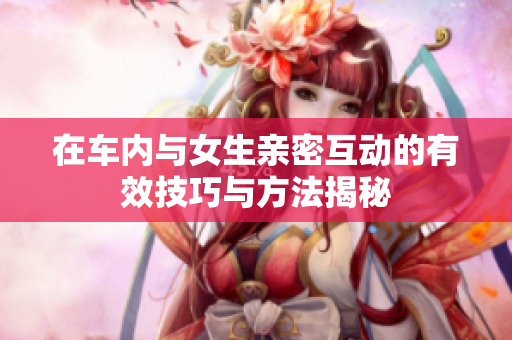 在车内与女生亲密互动的有效技巧与方法揭秘