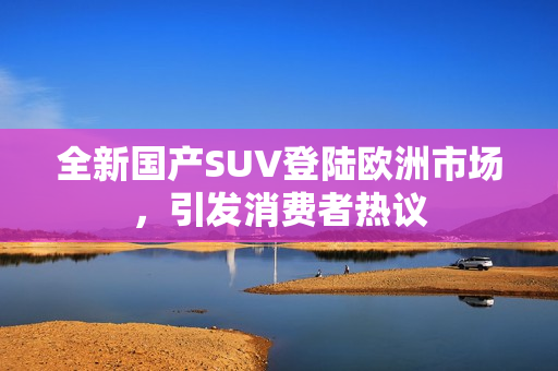 全新国产SUV登陆欧洲市场，引发消费者热议