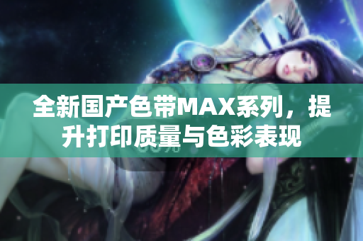 全新国产色带MAX系列，提升打印质量与色彩表现
