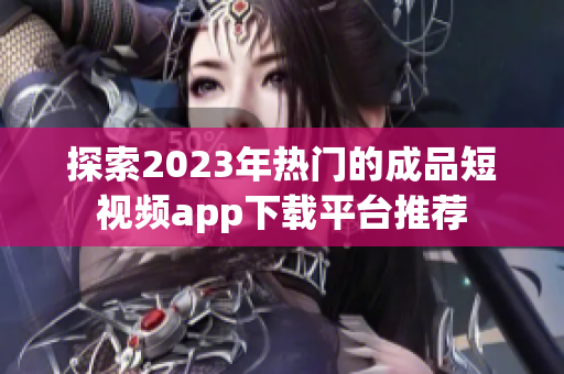 探索2023年热门的成品短视频app下载平台推荐