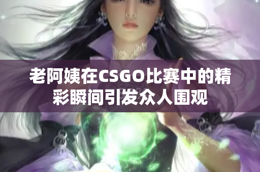 老阿姨在CSGO比赛中的精彩瞬间引发众人围观