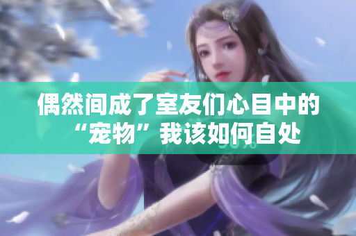 偶然间成了室友们心目中的“宠物”我该如何自处