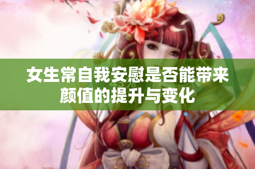 女生常自我安慰是否能带来颜值的提升与变化