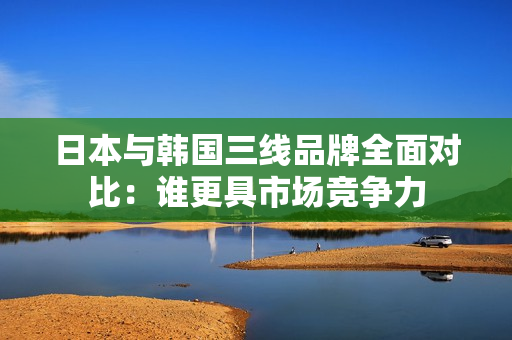 日本与韩国三线品牌全面对比：谁更具市场竞争力