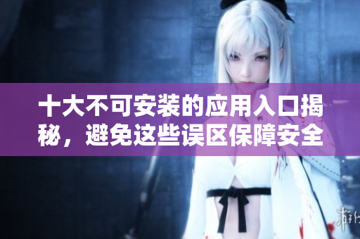 十大不可安装的应用入口揭秘，避免这些误区保障安全