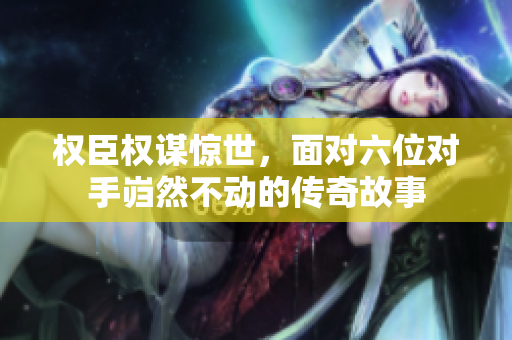 权臣权谋惊世，面对六位对手岿然不动的传奇故事