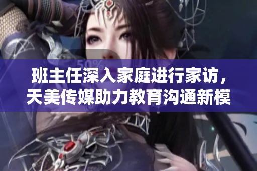 班主任深入家庭进行家访，天美传媒助力教育沟通新模式