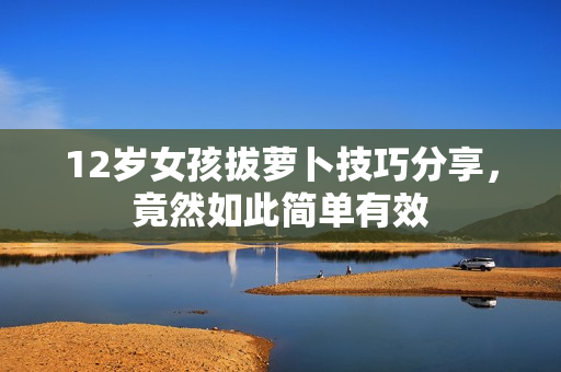 12岁女孩拔萝卜技巧分享，竟然如此简单有效
