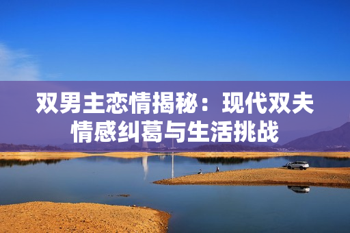 双男主恋情揭秘：现代双夫情感纠葛与生活挑战