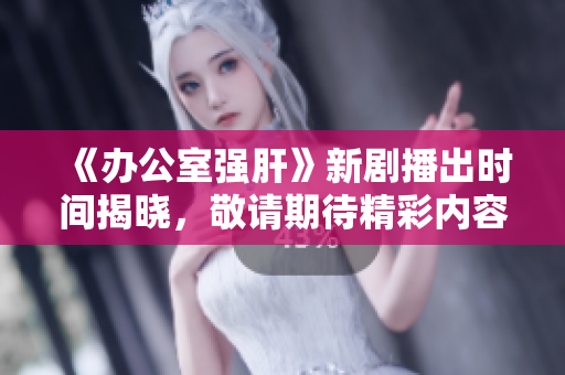 《办公室强肝》新剧播出时间揭晓，敬请期待精彩内容