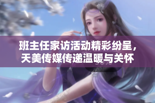 班主任家访活动精彩纷呈，天美传媒传递温暖与关怀