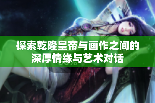 探索乾隆皇帝与画作之间的深厚情缘与艺术对话