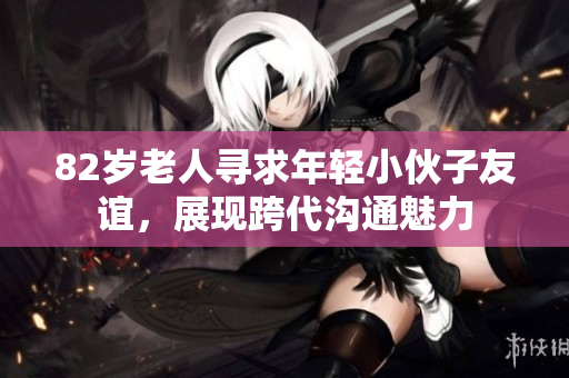 82岁老人寻求年轻小伙子友谊，展现跨代沟通魅力