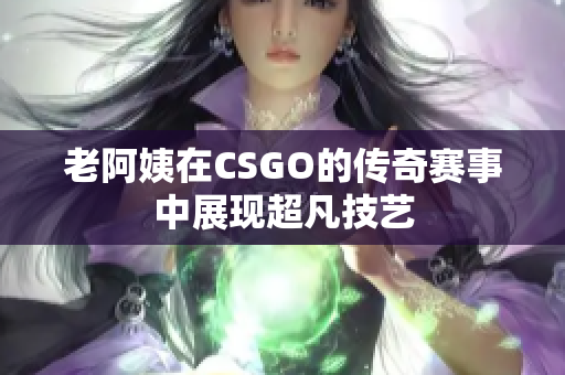 老阿姨在CSGO的传奇赛事中展现超凡技艺