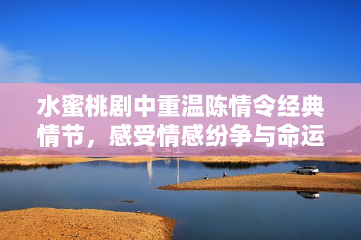 水蜜桃剧中重温陈情令经典情节，感受情感纷争与命运交织
