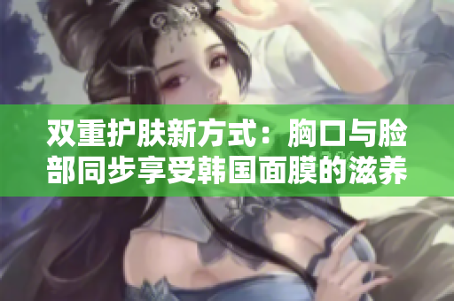 双重护肤新方式：胸口与脸部同步享受韩国面膜的滋养