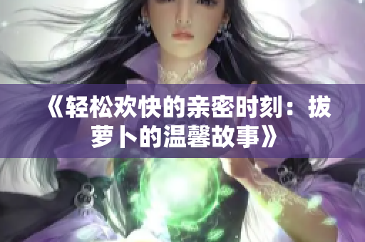 《轻松欢快的亲密时刻：拔萝卜的温馨故事》