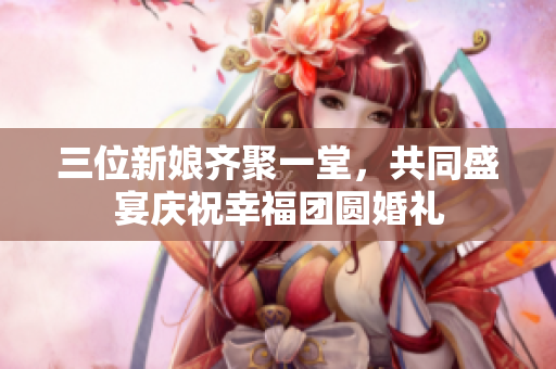 三位新娘齐聚一堂，共同盛宴庆祝幸福团圆婚礼