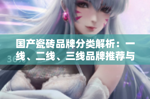 国产瓷砖品牌分类解析：一线、二线、三线品牌推荐与对比