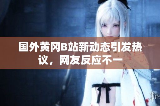 国外黄冈B站新动态引发热议，网友反应不一