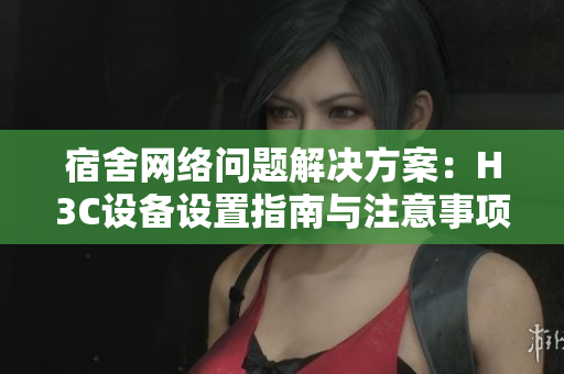 宿舍网络问题解决方案：H3C设备设置指南与注意事项