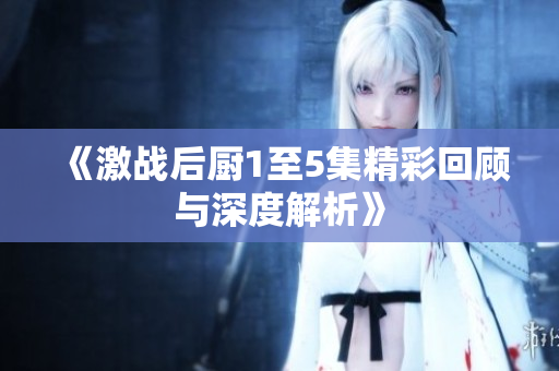 《激战后厨1至5集精彩回顾与深度解析》