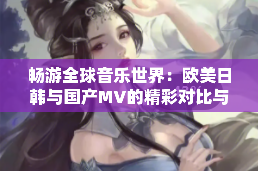 畅游全球音乐世界：欧美日韩与国产MV的精彩对比与推荐