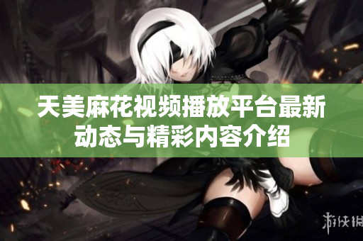 天美麻花视频播放平台最新动态与精彩内容介绍