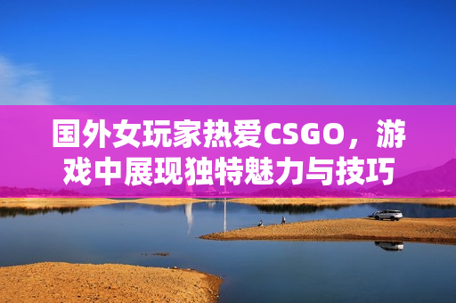 国外女玩家热爱CSGO，游戏中展现独特魅力与技巧