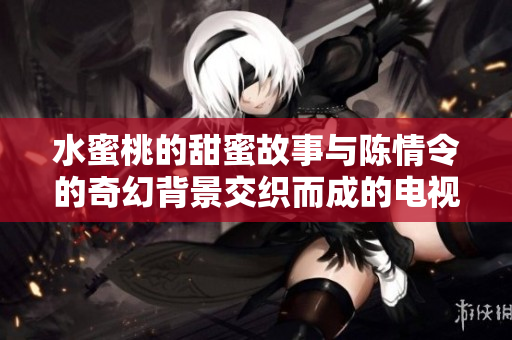水蜜桃的甜蜜故事与陈情令的奇幻背景交织而成的电视剧新篇章