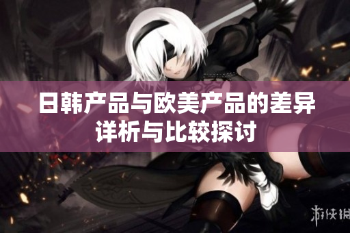 日韩产品与欧美产品的差异详析与比较探讨