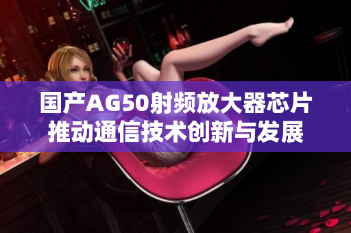 国产AG50射频放大器芯片推动通信技术创新与发展