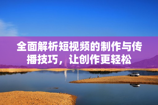 全面解析短视频的制作与传播技巧，让创作更轻松
