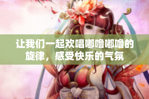 让我们一起欢唱嘟噜嘟噜的旋律，感受快乐的气氛