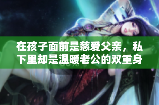 在孩子面前是慈爱父亲，私下里却是温暖老公的双重身份