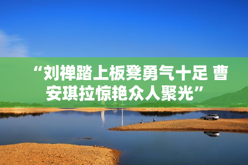 “刘禅踏上板凳勇气十足 曹安琪拉惊艳众人聚光”