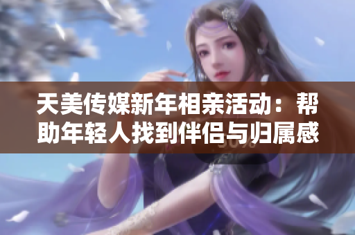 天美传媒新年相亲活动：帮助年轻人找到伴侣与归属感