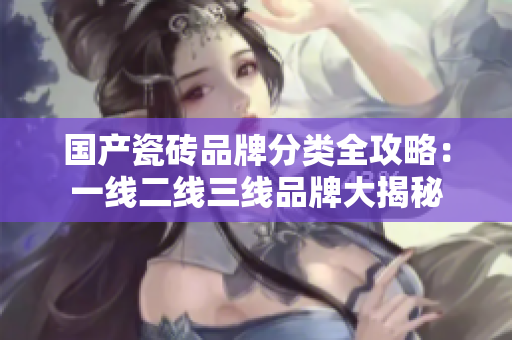 国产瓷砖品牌分类全攻略：一线二线三线品牌大揭秘