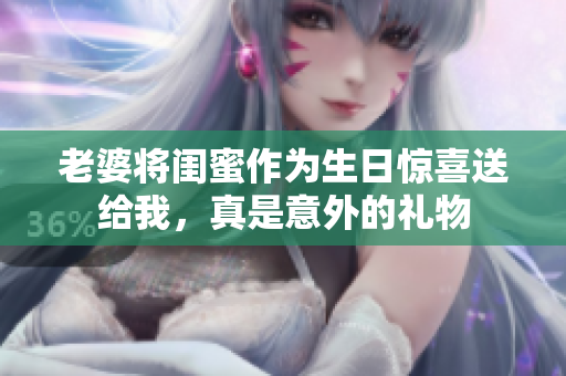 老婆将闺蜜作为生日惊喜送给我，真是意外的礼物
