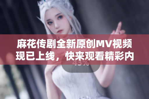 麻花传剧全新原创MV视频现已上线，快来观看精彩内容！