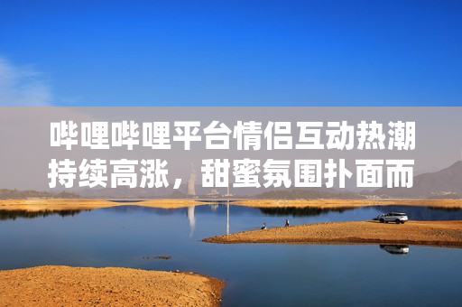 哔哩哔哩平台情侣互动热潮持续高涨，甜蜜氛围扑面而来