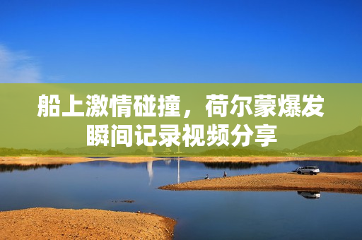 船上激情碰撞，荷尔蒙爆发瞬间记录视频分享