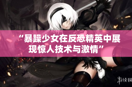“暴躁少女在反恐精英中展现惊人技术与激情”