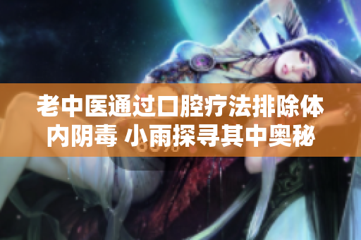 老中医通过口腔疗法排除体内阴毒 小雨探寻其中奥秘